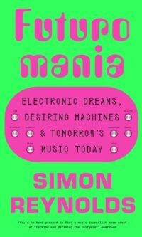 Futuromania: Electronic Dreams, Desiring Machines and Tomorrow’s Music Today - Simon Reynolds