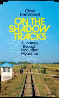 On the Shadow Tracks: A Journey through Occupied Myanmar - Clare Hammond