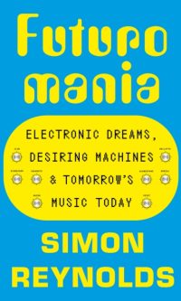 Futuromania: Electronic Dreams, Desiring Machines and Tomorrow’s Music Today - Simon Reynolds